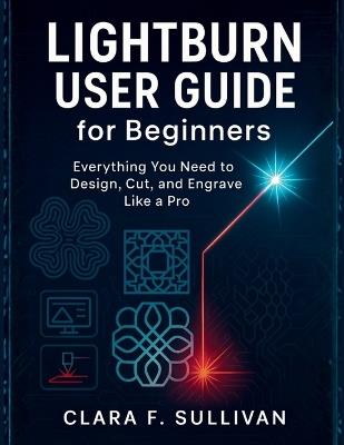 LIGHTBURN USER GUIDE for Beginners: Everything You Need to Design, Cut, and Engrave Like a Pro - Clara F Sullivan - cover