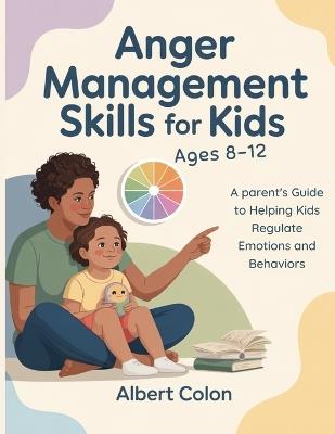 Anger Management Skills for Kids Ages 8-12: A Parent's Guide to Helping Kids Regulate Emotions and Behaviors - Albert Colon - cover