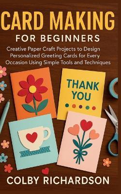 Card Making for Beginners: Creative Paper Craft Projects to Design Personalized Greeting Cards for Every Occasion Using Simple Tools and Techniques - Colby Richardson - cover