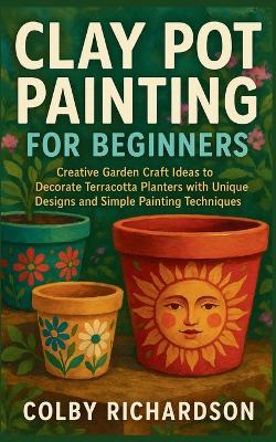 Clay Pot Painting for Beginners: Creative Garden Craft Ideas to Decorate Terracotta Planters with Unique Designs and Simple Painting Techniques - Colby Richardson - cover