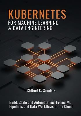 Kubernetes for Machine Learning & Data Engineering: Build, Scale, and Automate End-to-End ML Pipelines and Data Workflows in the Cloud - Clifford C Sowders - cover