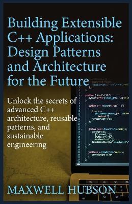 Building Extensible C++ Applications: Design Patterns and Architecture for the Future: Subtitle: Unlock the secrets of advanced C++ architecture, reusable patterns, and sustainable engineering - Maxwell Hubson - cover