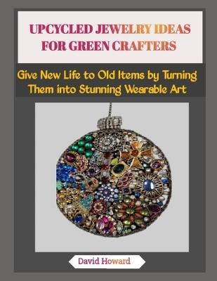 Upcycled Jewelry Ideas for Green Crafters: Give New Life to Old Items by Turning Them into Stunning Wearable Art - David Howard - cover