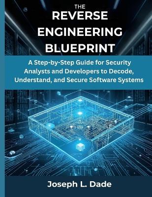 The Reverse Engineering Blueprint: A Step-by-Step Guide for Security Analysts and Developers to Decode, Understand, and Secure Software Systems - Joseph L Dade - cover