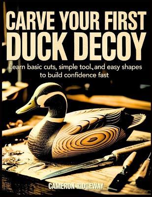 Carve Your First Duck Decoy: Learn Basic Cuts, Simple Tools, and Easy Shapes to Build Confidence Fast - Cameron Ridgeway - cover
