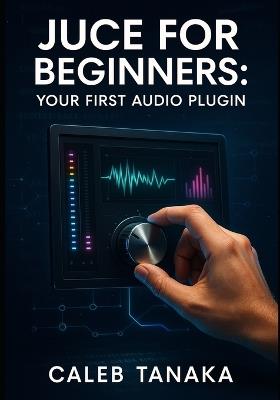 Juce for Beginners: YOUR FIRST AUDIO PLUGIN: Learn C++ fundamentals, JUCE framework basics, and build simple effects from scratch with step-by-step guidance - Caleb Tanaka - cover