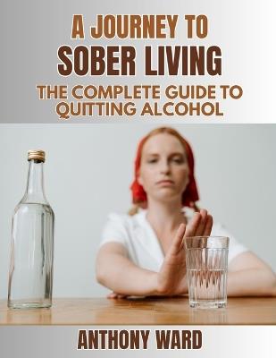 A Journey to Sober Living: The Complete Guide to Quitting Alcohol - Anthony Ward - cover