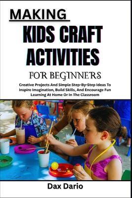 Making Kids Craft Activities for Beginners: Creative Projects And Simple Step-By-Step Ideas To Inspire Imagination, Build Skills, And Encourage Fun Learning At Home Or In The Classroom - Dax Dario - cover