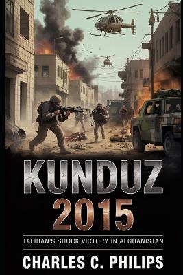 Kunduz 2015: Taliban's Shock Victory in Afghanistan - Charles C Philips - cover