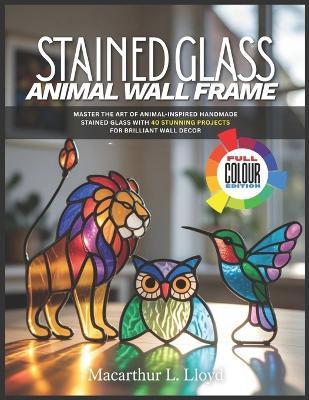 Stained Glass Animal Wall Frame: Master the Art of Animal-Inspired Handmade Stained Glass with 40 Stunning Projects for Brilliant Wall Decor - MacArthur L Lloyd - cover