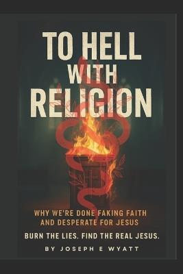 To Hell With Religion: Why we're done faking faith and desperate for Jesus! Burn the lies. Find the Real Jesus. - Joseph E Wyatt Pastor - cover