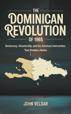 The Dominican Revolution of 1965: Democracy, Dictatorship, and the American Intervention That Divided a Nation - John Veldar - cover