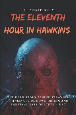 The Eleventh Hour in Hawkins: The Dark Story Behind Stranger Things' Upside Down Origin, from Will Byers' Disappearance to Vecna's Ultimate Battle and the Final Fate of Steve & Max - Frankie Grey - cover