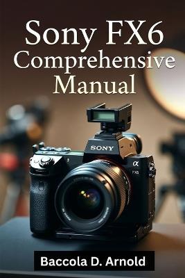 Sony FX6 Comprehensive Manual: A Comprehensive, Easy-to-Follow Guide to Help Beginners Capture Stunning Photos and Videos with Confidence - Baccola D Arnold - cover
