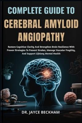 Complete Guide to Cerebral Amyloid Angiopathy: Restore Cognitive Clarity And Strengthen Brain Resilience With Proven Strategies To Prevent Strokes, Manage Vascular Fragility, And Support Lifelong Mental Health - Jayce Beckham - cover
