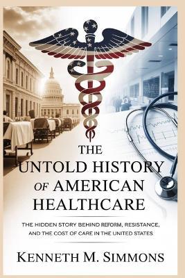 The Untold History of American Healthcare: The Hidden Story Behind Reform, Resistance, and the Cost of Care in the United States - Kenneth M Simmons - cover