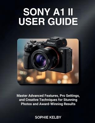 Sony A1 II User Guide: Master Advanced Features, Pro Settings, and Creative Techniques for Stunning Photos and Award-Winning Results - Sophie Kelby - cover