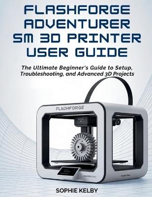 Flashforge Adventurer 5m 3D Printer User Guide: The Ultimate Beginner's Guide to Setup, Troubleshooting, and Advanced 3D Printing Projects - Sophie Kelby - cover