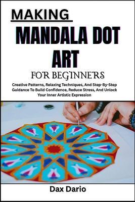 Making Mandala Dot Art for Beginners: Creative Patterns, Relaxing Techniques, And Step-By-Step Guidance To Build Confidence, Reduce Stress, And Unlock Your Inner Artistic Expression - Dax Dario - cover