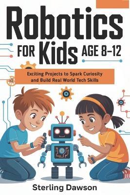 Robotics for kids Age 8-12: Exciting Projects to Spark Curiosity and Build Real World Tech Skills - Sterling Dawson - cover