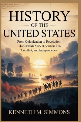 History of the United States: From Colonization to Revolution: The Complete Story of America's Rise, Conflict, and Independence - Kenneth M Simmons - cover