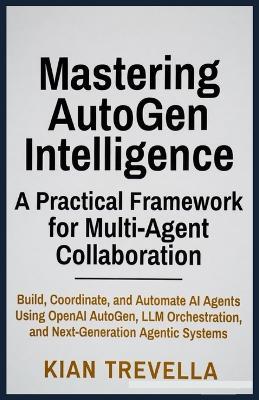 Mastering AutoGen Intelligence: A Practical Framework for Multi-Agent Collaboration: Build, Coordinate, and Automate AI Agents Using OpenAI AutoGen, LLM Orchestration, and Next-Generation Agentic Systems - Kian Trevella - cover