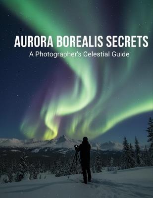 Aurora Borealis Secrets: A Photographer'S Celestial Guide - Farley Adams - cover