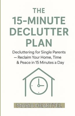The 15-Minute Declutter Plan: Decluttering for Single Parents - Reclaim Your Home, Time & Peace in 15 Minutes a Day - Maria Heartfel - cover