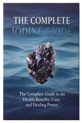 The Complete iodine Guide: The Complete Guide to Its Health Benefits, Uses, and Healing Power - Bradon J Mark - cover