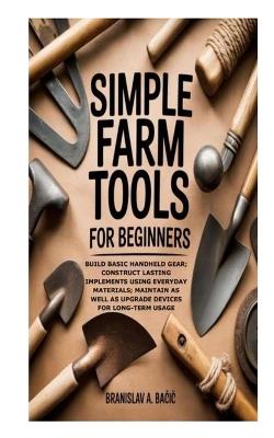 Simple Farm Tools for Beginners: Build Basic Handheld Gear; Construct Lasting Implements using Everyday Materials; Maintain as well as Upgrade Devices for Long-Term Usage - Branislav A Ba&#269ic - cover