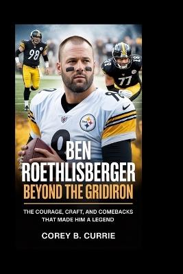Ben Roethlisberger: Beyond the Gridiron: The Courage, Craft, and Comebacks That Made Him a Legend - Corey B Currie - cover
