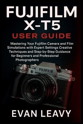 Fujifilm X-T5 User Guide: Mastering Your Fujifilm Camera and Film Simulations with Expert Settings Creative Techniques and Step-by-Step Guidance for Beginners and Professional Photographers - Evan Leavy - cover