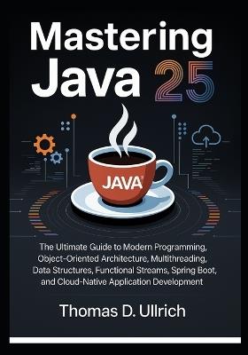 Mastering Java 25: The Ultimate Guide to Modern Programming, Object-Oriented Architecture, Multithreading, Data Structures, Functional Streams, Spring Boot, and Cloud-Native Application Development - Thomas D Ullrich - cover