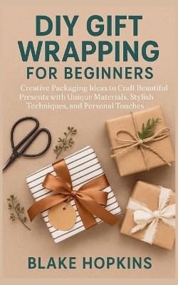 DIY Gift Wrapping for Beginners: Creative Packaging Ideas to Craft Beautiful Presents with Unique Materials, Stylish Techniques, and Personal Touches - Blake Hopkins - cover