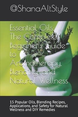 Essential Oils: The Complete Beginner's Guide to Aromatherapy, Blending, and Natural Wellness: 15 Popular Oils, Blending Recipes, Applications, and Safety for Natural Wellness and DIY Remedies - Shana Alt Style - cover
