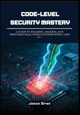 Code-Level Security Mastery: A Guide to Building, Hacking, and Defending Real-World Systems with C and C++ - Jason Gran - cover