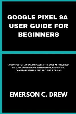 Google Pixel 9a User Guide for Beginners: A Complete Manual to Master the 2025 AI-Powered Pixel 9A Smartphone with Gemini, Android 15, Camera Features, and Pro Tips & Tricks - Emerson C Drew - cover