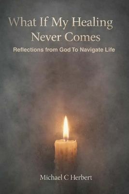 What If My Healing Never Comes: Reflections from God To Navigate Life - Michael C Herbert - cover