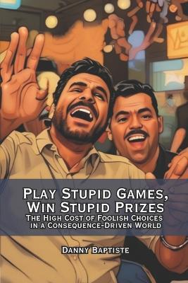 Play Stupid Games, Win Stupid Prizes: The High Cost of Foolish Choices in a Consequence-Driven World - Danny Baptiste - cover