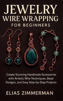 Jewelry Wire Wrapping for Beginners: Create Stunning Handmade Accessories with Artistic Wire Techniques, Bead Designs, and Easy Step-by-Step Projects - Elias Zimmerman - cover