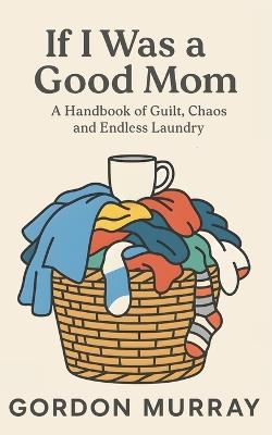 If I Was a Good Mom: A Funny and Relatable Mom Humor Book Filled with Sarcastic Tips, Real-Life Parenting Scenarios, and Hilarious Truths About Surviving Motherhood - Gordon Murray - cover