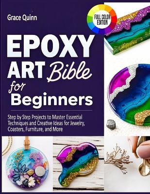 Epoxy Resin Art Bible For Beginners: Step by Step Projects to Master Essential Techniques and Creative Ideas for Jewelry, Coasters, Furniture, and More - Grace Quinn - cover