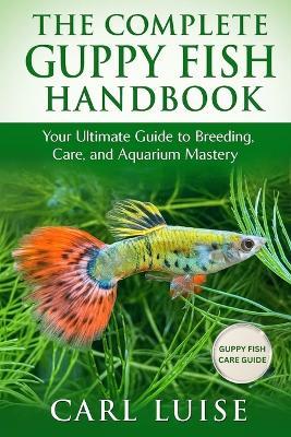 The Complete Guppy Fish Handbook: Your Ultimate Guide to Breeding, Care, and Aquarium Mastery - Carl Luise - cover