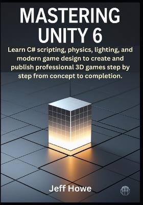 Mastering Unity 6: Learn C# scripting, physics, lighting, and modern game design to create and publish professional 3D games step by step from concept to completion. - Jeff Howe - cover