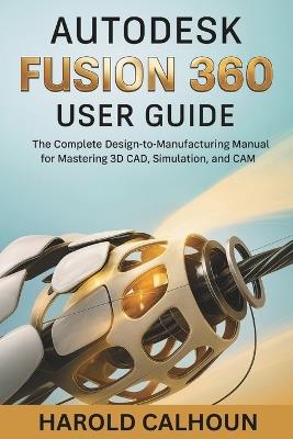 Autodesk Fusion 360 User Guide: The Complete Design-to-Manufacturing Manual for Mastering 3D CAD, Simulation, and CAM - Harold Calhoun - cover