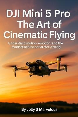 Dji Mini 5 Pro the Art of Cinematic Flying: Understand Motion, Emotion, And The Mindset Behind Aerial Storytelling - Jolly S Marvelous - cover