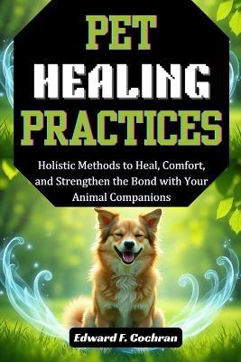 Pet Healing Practices: Holistic Methods to heal, Comfort, and Strengthen the Bond with your Animal Companions - Edward Cochran - cover