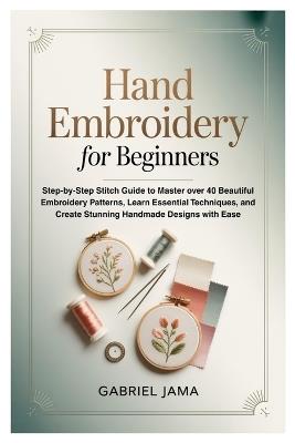 Hand Embroidery for Beginners: Step-by-Step Stitch Guide to Master over 40 Beautiful Embroidery Patterns, Learn Essential Techniques, and Create Stunning Handmade Designs with Ease - Gabriel Jama - cover