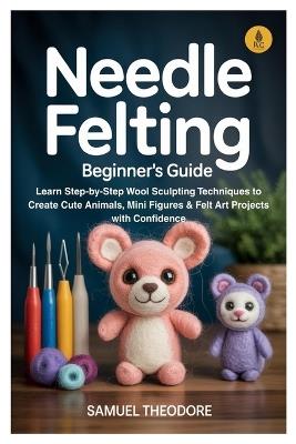Needle Felting: Beginner's Guide: Learn Step-by-Step Wool Sculpting Techniques to Create Cute Animals, Mini Figures & Felt Art Projects with Confidence - Samuel Theodore - cover