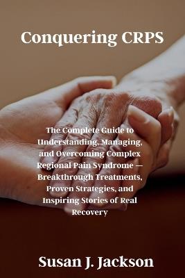 Conquering CRPS: The Complete Guide to Understanding, Managing, and Overcoming Complex Regional Pain Syndrome - Breakthrough Treatments, Proven Strategies, and Inspiring Stories of Real Recovery - Susan J Jackson - cover